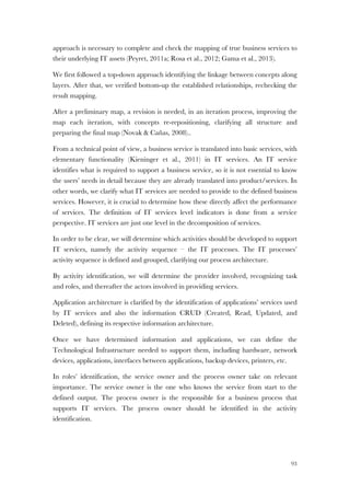 93
approach is necessary to complete and check the mapping of true business services to
their underlying IT assets (Peyret, 2011a; Rosa et al., 2012; Gama et al., 2013).
We first followed a top-down approach identifying the linkage between concepts along
layers. After that, we verified bottom-up the established relationships, rechecking the
result mapping.
After a preliminary map, a revision is needed, in an iteration process, improving the
map each iteration, with concepts re-repositioning, clarifying all structure and
preparing the final map (Novak & Cañas, 2008)..
From a technical point of view, a business service is translated into basic services, with
elementary functionality (Kieninger et al., 2011) in IT services. An IT service
identifies what is required to support a business service, so it is not essential to know
the users’ needs in detail because they are already translated into product/services. In
other words, we clarify what IT services are needed to provide to the defined business
services. However, it is crucial to determine how these directly affect the performance
of services. The definition of IT services level indicators is done from a service
perspective. IT services are just one level in the decomposition of services.
In order to be clear, we will determine which activities should be developed to support
IT services, namely the activity sequence – the IT processes. The IT processes’
activity sequence is defined and grouped, clarifying our process architecture.
By activity identification, we will determine the provider involved, recognizing task
and roles, and thereafter the actors involved in providing services.
Application architecture is clarified by the identification of applications’ services used
by IT services and also the information CRUD (Created, Read, Updated, and
Deleted), defining its respective information architecture.
Once we have determined information and applications, we can define the
Technological Infrastructure needed to support them, including hardware, network
devices, applications, interfaces between applications, backup devices, printers, etc.
In roles’ identification, the service owner and the process owner take on relevant
importance. The service owner is the one who knows the service from start to the
defined output. The process owner is the responsible for a business process that
supports IT services. The process owner should be identified in the activity
identification.
 