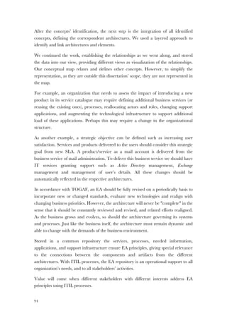 94
After the concepts’ identification, the next step is the integration of all identified
concepts, defining the correspondent architectures. We used a layered approach to
identify and link architectures and elements.
We continued the work, establishing the relationships as we went along, and stored
the data into our view, providing different views as visualization of the relationships.
Our conceptual map relates and defines other concepts. However, to simplify the
representation, as they are outside this dissertation’ scope, they are not represented in
the map.
For example, an organization that needs to assess the impact of introducing a new
product in its service catalogue may require defining additional business services (or
reusing the existing ones), processes, reallocating actors and roles, changing support
applications, and augmenting the technological infrastructure to support additional
load of these applications. Perhaps this may require a change in the organizational
structure.
As another example, a strategic objective can be defined such as increasing user
satisfaction. Services and products delivered to the users should consider this strategic
goal from new SLA. A product/service as a mail account is delivered from the
business service of mail administration. To deliver this business service we should have
IT services granting support such as Active Directory management, Exchange
management and management of user’s details. All these changes should be
automatically reflected in the respective architectures.
In accordance with TOGAF, an EA should be fully revised on a periodically basis to
incorporate new or changed standards, evaluate new technologies and realign with
changing business priorities. However, the architecture will never be "complete" in the
sense that it should be constantly reviewed and revised, and related efforts realigned.
As the business grows and evolves, so should the architecture governing its systems
and processes. Just like the business itself, the architecture must remain dynamic and
able to change with the demands of the business environment.
Stored in a common repository the services, processes, needed information,
applications, and support infrastructure ensure EA principles, giving special relevance
to the connections between the components and artifacts from the different
architectures. With ITIL processes, the EA repository is an operational support to all
organization’s needs, and to all stakeholders’ activities.
Value will come when different stakeholders with different interests address EA
principles using ITIL processes.
 