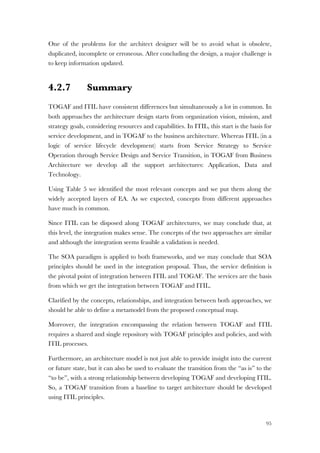 95
One of the problems for the architect designer will be to avoid what is obsolete,
duplicated, incomplete or erroneous. After concluding the design, a major challenge is
to keep information updated.
4.2.7 Summary
TOGAF and ITIL have consistent differences but simultaneously a lot in common. In
both approaches the architecture design starts from organization vision, mission, and
strategy goals, considering resources and capabilities. In ITIL, this start is the basis for
service development, and in TOGAF to the business architecture. Whereas ITIL (in a
logic of service lifecycle development) starts from Service Strategy to Service
Operation through Service Design and Service Transition, in TOGAF from Business
Architecture we develop all the support architectures: Application, Data and
Technology.
Using Table 5 we identified the most relevant concepts and we put them along the
widely accepted layers of EA. As we expected, concepts from different approaches
have much in common.
Since ITIL can be disposed along TOGAF architectures, we may conclude that, at
this level, the integration makes sense. The concepts of the two approaches are similar
and although the integration seems feasible a validation is needed.
The SOA paradigm is applied to both frameworks, and we may conclude that SOA
principles should be used in the integration proposal. Thus, the service definition is
the pivotal point of integration between ITIL and TOGAF. The services are the basis
from which we get the integration between TOGAF and ITIL.
Clarified by the concepts, relationships, and integration between both approaches, we
should be able to define a metamodel from the proposed conceptual map.
Moreover, the integration encompassing the relation between TOGAF and ITIL
requires a shared and single repository with TOGAF principles and policies, and with
ITIL processes.
Furthermore, an architecture model is not just able to provide insight into the current
or future state, but it can also be used to evaluate the transition from the “as is” to the
“to be”, with a strong relationship between developing TOGAF and developing ITIL.
So, a TOGAF transition from a baseline to target architecture should be developed
using ITIL principles.
 