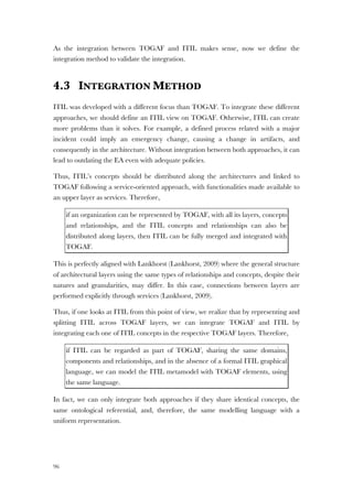 96
As the integration between TOGAF and ITIL makes sense, now we define the
integration method to validate the integration.
4.3 INTEGRATION METHOD
ITIL was developed with a different focus than TOGAF. To integrate these different
approaches, we should define an ITIL view on TOGAF. Otherwise, ITIL can create
more problems than it solves. For example, a defined process related with a major
incident could imply an emergency change, causing a change in artifacts, and
consequently in the architecture. Without integration between both approaches, it can
lead to outdating the EA even with adequate policies.
Thus, ITIL’s concepts should be distributed along the architectures and linked to
TOGAF following a service-oriented approach, with functionalities made available to
an upper layer as services. Therefore,
if an organization can be represented by TOGAF, with all its layers, concepts
and relationships, and the ITIL concepts and relationships can also be
distributed along layers, then ITIL can be fully merged and integrated with
TOGAF.
This is perfectly aligned with Lankhorst (Lankhorst, 2009) where the general structure
of architectural layers using the same types of relationships and concepts, despite their
natures and granularities, may differ. In this case, connections between layers are
performed explicitly through services (Lankhorst, 2009).
Thus, if one looks at ITIL from this point of view, we realize that by representing and
splitting ITIL across TOGAF layers, we can integrate TOGAF and ITIL by
integrating each one of ITIL concepts in the respective TOGAF layers. Therefore,
if ITIL can be regarded as part of TOGAF, sharing the same domains,
components and relationships, and in the absence of a formal ITIL graphical
language, we can model the ITIL metamodel with TOGAF elements, using
the same language.
In fact, we can only integrate both approaches if they share identical concepts, the
same ontological referential, and, therefore, the same modelling language with a
uniform representation.
 