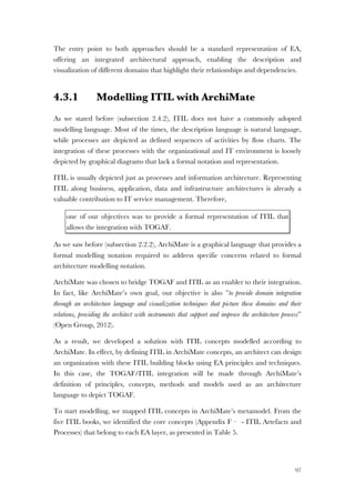 97
The entry point to both approaches should be a standard representation of EA,
offering an integrated architectural approach, enabling the description and
visualization of different domains that highlight their relationships and dependencies.
4.3.1 Modelling ITIL with ArchiMate
As we stated before (subsection 2.4.2), ITIL does not have a commonly adopted
modelling language. Most of the times, the description language is natural language,
while processes are depicted as defined sequences of activities by flow charts. The
integration of these processes with the organizational and IT environment is loosely
depicted by graphical diagrams that lack a formal notation and representation.
ITIL is usually depicted just as processes and information architecture. Representing
ITIL along business, application, data and infrastructure architectures is already a
valuable contribution to IT service management. Therefore,
one of our objectives was to provide a formal representation of ITIL that
allows the integration with TOGAF.
As we saw before (subsection 2.2.2), ArchiMate is a graphical language that provides a
formal modelling notation required to address specific concerns related to formal
architecture modelling notation.
ArchiMate was chosen to bridge TOGAF and ITIL as an enabler to their integration.
In fact, like ArchiMate’s own goal, our objective is also ”to provide domain integration
through an architecture language and visualization techniques that picture these domains and their
relations, providing the architect with instruments that support and improve the architecture process”
(Open Group, 2012).
As a result, we developed a solution with ITIL concepts modelled according to
ArchiMate. In effect, by defining ITIL in ArchiMate concepts, an architect can design
an organization with these ITIL building blocks using EA principles and techniques.
In this case, the TOGAF/ITIL integration will be made through ArchiMate’s
definition of principles, concepts, methods and models used as an architecture
language to depict TOGAF.
To start modelling, we mapped ITIL concepts in ArchiMate’s metamodel. From the
five ITIL books, we identified the core concepts (Appendix F – - ITIL Artefacts and
Processes) that belong to each EA layer, as presented in Table 5.
 