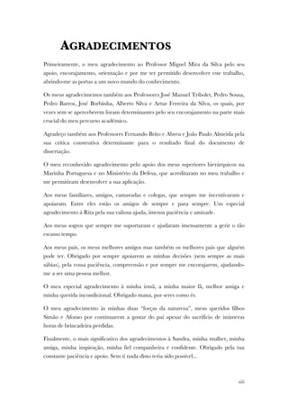 xiii
AGRADECIMENTOS
Primeiramente, o meu agradecimento ao Professor Miguel Mira da Silva pelo seu
apoio, encorajamento, orientação e por me ter permitido desenvolver este trabalho,
abrindo-me as portas a um novo mundo do conhecimento.
Os meus agradecimentos também aos Professores José Manuel Tribolet, Pedro Sousa,
Pedro Barros, José Borbinha, Alberto Silva e Artur Ferreira da Silva, os quais, por
vezes sem se aperceberem foram determinantes pelo seu encorajamento na parte mais
crucial do meu percurso académico.
Agradeço também aos Professores Fernando Brito e Abreu e João Paulo Almeida pela
sua critica construtiva determinante para o resultado final do documento de
dissertação.
O meu reconhecido agradecimento pelo apoio dos meus superiores hierárquicos na
Marinha Portuguesa e no Ministério da Defesa, que acreditaram no meu trabalho e
me permitiram desenvolver a sua aplicação.
Aos meus familiares, amigos, camaradas e colegas, que sempre me incentivaram e
apoiaram. Entre eles estão os amigos de sempre e para sempre. Um especial
agradecimento à Rita pela sua valiosa ajuda, imensa paciência e amizade.
Aos meus sogros que sempre me suportaram e ajudaram imensamente a gerir o tão
escasso tempo.
Aos meus pais, os meus melhores amigos mas também os melhores pais que alguém
pode ter. Obrigado por sempre apoiarem as minhas decisões (nem sempre as mais
sábias), pela vossa paciência, compreensão e por sempre me encorajarem, ajudando-
me a ser uma pessoa melhor.
O meu especial agradecimento à minha irmã, a minha maior fã, melhor amiga e
minha querida incondicional. Obrigado mana, por seres como és.
O meu agradecimento às minhas duas “forças da natureza”, meus queridos filhos
Simão e Afonso por continuarem a gostar do pai apesar do sacrifício de inúmeras
horas de brincadeira perdidas.
Finalmente, o mais significativo dos agradecimentos à Sandra, minha mulher, minha
amiga, minha inspiração, minha fiel companheira e confidente. Obrigado pela tua
constante paciência e apoio. Sem ti nada disto teria sido possível...
 