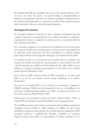 106
We identified that ITIL and ArchiMate share many of the concepts. However, there
are some cases where the match is not perfect leading to misunderstanding or
duplication of classification. Therefore, we needed an ontological evaluation between
the concepts of both approaches, to evaluate the real effect of this unperfected match,
which is presented in the next section Ontological Evaluation.
Ontological Evaluation
An isomorphic mapping is achieved if we have a grammar ontologically clear and
complete. A grammar is ontologically clear if it is neither incomplete nor redundant.
A grammatical construct is complete if it is neither excessive nor overloaded (Fettke &
Loos, 2003; Guizzardi, 2007).
If an isomorphic mapping can be guaranteed, the implication for the human agent
who interprets a model is that his interpretation correlates precisely and uniquely with
an abstraction being represented. We have isomorphism if a defined ontology
representing a domain can be mapped in a language’s metamodel (Guizzardi, 2007).
An ontological model is a set of constructs of an ontology done by a modeller, who
examines the elements of a system for a specific purpose at a given point in time with
a specific language and a defined referential (Fettke & Loos, 2003). Models can be
defined as a mapping or graphical representation of a real world area in a defined
domain (Schuette & Rotthowe, 1998).
In the absence of ITIL constructs neither an ITIL metamodel we can only model
ITIL in an ad hoc way relating textual concepts depending on he author’s
interpretation.
The process of modelling ITIL can be conceived as constructing a mapping of
TOGAF modelling. TOGAF has been improved by the use of ArchiMate as the
architecture modelling language (Jonkers et al., 2009), a grammar that provides a set
of constructs and rules (Wand & Weber, 1993).
Following the work developed by Wand and Weber (Wand & Weber, 1993), we
adopted ITIL the ontological model and ArchiMate as the language grammar.
The ArchiMate grammar must contain constructs that allow modelling, ensuring that
ontological constructs defined by ITIL conditions are fulfilled. In other words,
ArchiMate as a grammar will not produce clear models unless the mapping from ITIL
ontological constructs is straightforward. Therefore, ArchiMate is a grammar
language construct that enables the representation of models, specifying a set of
 