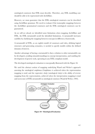 107
ontological constructs that ITIL must describe. Therefore, any ITIL modelling case
should be able to be represented with ArchiMate.
However, we must guarantee that the ITIL ontological constructs can be described
using ArchiMate grammar. We need to evaluate if the isomorphic mappings between
the ArchiMate grammatical constructs and the ITIL ontological constructs can be
guaranteed.
As we will see ahead, we identified some limitations when mapping ArchiMate and
ITIL. An ITIL metamodel avoid the identified limitations. A metamodel increases
usability by clarifying the mapping between concepts in different a frameworks.
A metamodel of ITIL, as an explicit model of constructs and rules, defining logical
structures and generating semantics, is needed to specify models within the defined
domains of interest.
Another advantage of having a metamodel is that a relation to other metamodels can
be developed, avoiding misunderstandings in concept interpretation, and enabling the
development of generic tools, operating in any ITIL compliant model.
The developed ontological evaluation is conceptually illustrated with the Figure 44.
We used the abstract notion of mapping underlying Wand and Weber’s approach
assessing the ontological completeness (Completeness is achieved when the representation
mapping is total) and the expressive clarity (ontological clarity is the ability of reverse
mapping from the representation, achieved when the interpretation mapping is total
and on-to-one) of ITIL metamodel as ontological construct (Wand & Weber, 1993).
Figure 44 – Ontological Evaluation
 