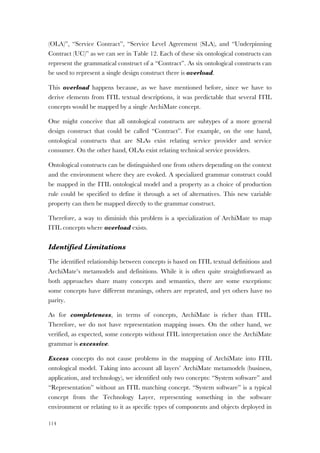 114
(OLA)”, “Service Contract”, “Service Level Agreement (SLA), and “Underpinning
Contract (UC)” as we can see in Table 12. Each of these six ontological constructs can
represent the grammatical construct of a “Contract”. As six ontological constructs can
be used to represent a single design construct there is overload.
This overload happens because, as we have mentioned before, since we have to
derive elements from ITIL textual descriptions, it was predictable that several ITIL
concepts would be mapped by a single ArchiMate concept.
One might conceive that all ontological constructs are subtypes of a more general
design construct that could be called “Contract”. For example, on the one hand,
ontological constructs that are SLAs exist relating service provider and service
consumer. On the other hand, OLAs exist relating technical service providers.
Ontological constructs can be distinguished one from others depending on the context
and the environment where they are evoked. A specialized grammar construct could
be mapped in the ITIL ontological model and a property as a choice of production
rule could be specified to define it through a set of alternatives. This new variable
property can then be mapped directly to the grammar construct.
Therefore, a way to diminish this problem is a specialization of ArchiMate to map
ITIL concepts where overload exists.
Identified Limitations
The identified relationship between concepts is based on ITIL textual definitions and
ArchiMate’s metamodels and definitions. While it is often quite straightforward as
both approaches share many concepts and semantics, there are some exceptions:
some concepts have different meanings, others are repeated, and yet others have no
parity.
As for completeness, in terms of concepts, ArchiMate is richer than ITIL.
Therefore, we do not have representation mapping issues. On the other hand, we
verified, as expected, some concepts without ITIL interpretation once the ArchiMate
grammar is excessive.
Excess concepts do not cause problems in the mapping of ArchiMate into ITIL
ontological model. Taking into account all layers’ ArchiMate metamodels (business,
application, and technology), we identified only two concepts: “System software” and
“Representation” without an ITIL matching concept. “System software” is a typical
concept from the Technology Layer, representing something in the software
environment or relating to it as specific types of components and objects deployed in
 