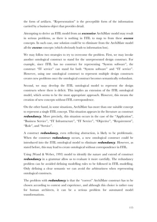 115
the form of artifacts. “Representation” is the perceptible form of the information
carried by a business object that provides detail.
Attempting to derive an ITIL model from an excessive ArchiMate model may result
in serious problems, as there is nothing in ITIL to map to from these excess
concepts. In such case, one solution could be to eliminate from the ArchiMate model
all the excess concepts (which obviously leads to information loss).
We may follow two strategies to try to overcome the problem. First, we may invoke
another ontological construct to stand for the unrepresented design construct. For
example, since ITIL has no construct for representing “System software”, the
construct “IT service” can stand for both “System software” and “IT service”.
However, using one ontological construct to represent multiple design constructs
creates new problems once the ontological construct becomes semantically redundant.
Second, we may develop the ITIL ontological model to represent the design
constructs where there is deficit. This implies an extension of the ITIL ontological
model, which seems to be the most appropriate approach. However, this means the
creation of new concepts without ITIL correspondence.
On the other hand, in some situations, ArchiMate has more than one suitable concept
to represent a single ITIL concept. This situation appears in the literature as construct
redundancy. More precisely, this situation occurs in the case of the “Application”,
“Business Service”, “IT Infrastructure”, “IT Service”, “Objective”, “Requirement”,
“Role”, and “Service”.
A construct redundancy, even reflecting abstraction, is likely to be problematic.
When the construct redundancy occurs, a new ontological construct could be
introduced into the ITIL ontological model to eliminate redundancy. However, as
stated before, this may lead to create ontological without correspondence in ITIL.
Using (Wand & Weber, 1993) model to identify the nature and extend of construct
redundancy in a grammar allow us to evaluate it more carefully. The redundancy
problem can be avoided defining modelling rules to be followed in ITIL modelling.
Only defining a clear semantic we can avoid the arbitrariness when representing
ontological constructs.
The problem with redundancy is that the “correct” ArchiMate construct has to be
chosen according to context and experience, and although this choice is rather easy
for human architects, it can be a serious problem for automated model
transformations.
 