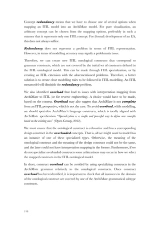 116
Concept redundancy means that we have to choose one of several options when
mapping an ITIL model into an ArchiMate model. For pure visualization, an
arbitrary concept can be chosen from the mapping options, preferably in such a
manner that it represents only one ITIL concept. For (formal) development of an EA,
this does not always suffice.
Redundancy does not represent a problem in terms of ITIL representation.
However, in terms of modelling accuracy may signify a problematic issue.
Therefore, we can create new ITIL ontological constructs that correspond to
grammar constructs, which are not covered by the initial set of constructs defined in
the ITIL ontological model. This can be made through ITIL specialization, or by
creating an ITIL extension with the aforementioned problems. Therefore, a better
solution is to create clear modelling rules to be followed in ITIL modelling. An ITIL
metamodel will diminish the redundancy problem.
We also identified overload that lead to issues with interpretation mapping from
ArchiMate to ITIL (or for reverse engineering). A choice would have to be made,
based on the context. Overload may also suggest that ArchiMate is not complete
from an ITIL perspective, which is not the case. To avoid overload, while modelling,
we should specialize ArchiMate’s language constructs, which is totally aligned with
ArchiMate specification “Specialization is a simple and powerful way to define new concepts
based on the existing ones” (Open Group, 2012).
We must ensure that the ontological construct is exhaustive and has a corresponding
design construct in the overloaded concepts. That is, all we might want to model has
an instance of one of these specialized types. Otherwise, the meaning of the
ontological construct and the meaning of the design construct could not be the same,
and the later could not have interpretation mapping in the former. Furthermore, if we
do not specialize overloaded constructs some arbitrariness may occur in how we select
the mapped constructs in the ITIL ontological model.
In short, construct overload can be avoided by using specializing constructs in the
ArchiMate grammar relatively to the ontological constructs. Once construct
overload has been identified, it is important to check that all instances in the domain
of the ontological construct are covered by one of the ArchiMate grammatical subtype
constructs.
 