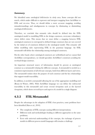 117
Summary
We identified some ontological deficiencies in clarity area. Some concepts did not
match, which makes difficult to represent and interpret mapping from ArchiMate to
ITIL and vice-versa. Thus, we should define a more accurate mapping, avoiding
misunderstandings and misalignments in concepts by eliminating or diminishing
ontological deficiencies.
Therefore, we conclude that semantic rules should be defined into the ITIL
ontological model to modelling ITIL in the design constructs, overcome redundancy
where deficit exists. This means that we must define a mapping between ITIL
ontological constructs to correspond to defined design constructs that are not covered
by the initial set of constructs defined in the ontological model. This semantic will
define modelling rules representing ITIL in the grammar language. An ITIL
metamodel will define the relationship among ontological constructs.
On the other hand, where ontological constructs are well-defined and we cannot find
ArchiMate correspondence, we should specialize ArchiMate’s constructs avoiding the
overload design construct.
An important structural source of information should be present at ontological
construct as a metamodel relating the different concepts. A metamodel is needed as a
consistent representation of all relevant concepts, both from different layers and views.
The metamodel entities show the purpose of each construct and the key relationships
that support model traceability.
In addition, is needed a metamodel allowing the use of the appropriate modelling tool
(Braun & Winter, 2005). With ArchiMate language we can define the end-to-end
traceability in this metamodel and create several viewpoints such as the layered
viewpoints, which shows several layers and aspects of a model in a single diagram.
4.3.2 ITIL Metamodel
Despite the advantages in the adoption of ITIL’s best practices, some problems have
been identified (Shen et al., 2010):
• The complexity of ITIL concepts causing different interpretations;
• Different tools and methodologies leading to different approaches to the same
problems;
• Even with universal understanding of the concepts, the exchange of process
models in different process model languages still remains a challenge.
 