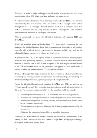 118
Therefore, in order to adopt and improve the IT service management lifecycle, many
organizations follow ITIL’s best practices, without a reference model.
We identified some limitations when mapping ArchiMate and ITIL. This happens
fundamentally for two reasons. First, we derive ITIL’s concepts from textual
descriptions of ITIL concepts. Second, because ITIL has a different focus than
TOGAF, concepts are not very specific on layer’s descriptions. The identified
limitations were translated in ontological deficiencies.
With a metamodel, we avoid the identified limitations of mapping ITIL and
ArchiMate.
Besides all published work and books about ITIL, a metamodel expressing the core
concepts, the relation between them, their constraints and limitations is still missing,
especially with academic support. A metamodel increases usability by clarifying the
relationship between concepts in a framework's adoption.
A metamodel of ITIL, as an explicit model of constructs and rules, defining logical
structures and generating semantics, is needed to specify models within the defined
domains of interest. Due to ITIL’s wide acceptance, the most important contribution
of an ITIL metamodel would be the convergence of approaches and applications of
leading vendors and motion towards ITIL compliant solutions.
Another advantage of having a metamodel is that a relation to other metamodels can
be developed, avoiding concept interpretation misunderstandings and enabling the
development of generic tools, operating in any ITIL compliant model.
Facing the identified limitations of mapping ArchiMate and ITIL, we propose an
ITIL metamodel, which does not exist, thus providing an academic contribution in
this area. The proposed metamodel addresses the identified problems, namely:
• Describing the core concepts of ITIL so as to be used by both approaches;
• Represent the ontological constructs, eliminating overload where deficit exists;
• Allowing the integration, exchange, sharing and reutilization of models based
on the proposed metamodel;
• The use of concrete syntaxes, following the defined principles supported by the
metamodel;
• Following the metamodel using different modelling languages.
Following the OMG definition, where a model is an instance of a metamodel (OMG,
2003b), an ITIL metamodel will be a model to shape ITIL, clarifying the concepts
description and relation among them.
 