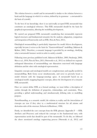 119
The relation between a model and its metamodel is similar to the relation between a
book and the language in which it is written, defined by its grammar – a metamodel is
the basis of a model.
To the best of our knowledge, there is no universally accepted ITIL metamodel that
constitutes an ontological reference. This ITIL metamodel should be the basis for
graphical representation, allowing the modelling development.
We started our proposed ITIL metamodel considering that metamodels represent
logical structures and fundamental semantics for the analysis, adaptation, comparison
and integration of frameworks such as ITIL (Neto & Neto, 2011).
Ontological metamodelling is particularly important for model driven development,
especially because it serves as the basis for “framework-based” modelling (Atkinson &
Kühne, 2003). Therefore, a semantic language is provided by an ontology, clarifying
what a metamodel instance needs in order to satisfy a model.
Following some previous published work (Atkinson & Kühne, 2003; Strahonja, 2009;
Shen et al., 2010; Neto & Neto, 2011; Ostrowski et al., 2012) we defined two separate
orthogonal dimensions of metamodelling: one dimension concerned with language
definition and the other with ontological representation.
Linguistic concepts and ontological models are complementary and equally needed in
metamodelling. Both forms occur simultaneously, and serve to precisely locate a
model element with the language-ontology space. A metamodel based on an
ontological model, mapping linguistic concepts, allows the development of a semantic
ITIL metamodel.
Once we cannot define ITIL as a formal ontology, we must define a description of
entities through the definition of properties, relationships, and constraints. Thus,
providing a global understanding; and simultaneously defining rules to modelling
purpose.
Notwithstanding, as a semantic model, the relation to reality and the interrelation of
concepts are true if they obey to a mathematical structure for all axioms and
derivation rules of the structure (Schuette & Rotthowe, 1998).
Firstly, we identified the core concepts from the ITIL glossary (Appendix F – - ITIL
Artefacts and Processes) and reduced the concepts to the fundamental ones, with
representation needs that should be part of the metamodel. To do this, we followed
the above mentioned ontology engineering process (Ostrowski et al., 2012) and
 