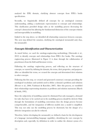 120
analysed the ITIL domain, clarifying abstract concepts from ITIL’s books
specifications.
Secondly, we linguistically defined all concepts for an ontological common
understanding, adding a mathematic representation to concepts and relationships.
This clarification provided design rules at the modelling process decreasing the
concept’s abstraction but allowing the fundamental distinction of the concepts relation
and interoperability in modelling.
Linked to the step above, we identified all relationship connectors between concepts.
The next step defined the notation, clarifying the ontological metamodel and, thus,
the metamodel.
Concepts Identification and Characterization
As stated before, we used the ontology-engineering methodology (Ostrowski et al.,
2012) to identify concepts and relationships from ITIL’s five books. The ontology
engineering process (illustrated in Figure 2) is done through the collaboration of
practitioners from the field and literature review.
Following the ontology engineering process, and reflecting on the structure of
concepts, we started by defining the domain, the terms, their properties, and purposes.
After we identified the terms, we created the concepts and determined their relations
to other concepts.
Following this first step, we created and generated (construct) concepts providing the
ontological vocabulary and symbols used to define a domain’s problems and solutions
(Hevner et al., 2004; Vaishnavi & Kuechler, 2007). After this process, we modelled
their relationships representing situations as problems and solution statements (March
& Smith, 1995).
Since the subjectivity of modelling cannot be eliminated but only managed, a demand
for rules that have to be carried out in the modelling process should be derived. Only
through the formulation of modelling conventions does the design process become
comprehensible, and the integration of different models into a model is simplified.
This way not only can the modelling process be shortened, but the danger of a
defective integration can also be reduced.
Therefore, before developing the metamodel, we defined a basis for the development
of a language (metamodelling language capability), identifying the core concepts by
description and, especially, by definition in order to outline the abstract syntax of a
 