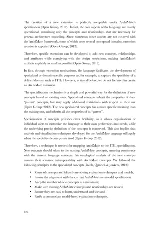 126
The creation of a new extension is perfectly acceptable under ArchiMate’s
specification (Open Group, 2012). In fact, the core aspects of the language are mainly
operational, containing only the concepts and relationships that are necessary for
general architecture modelling. Since numerous other aspects are not covered with
the ArchiMate framework, some of which cross several conceptual domains, extension
creation is expected (Open Group, 2012).
Therefore, specific extensions can be developed to add new concepts, relationships,
and attributes while complying with the design restrictions, making ArchiMate's
artifacts explicitly as small as possible (Open Group, 2012).
In fact, through extension mechanisms, the language facilitates the development of
specialized or domain-specific purposes as, for example, to capture the specificity of a
defined domain such as ITIL. However, as stated before, we do not feel need to create
an ArchiMate extension.
The specialization mechanism is a simple and powerful way for the definition of new
concepts based on existing ones. Specialized concepts inherit the properties of their
“parent” concepts, but may apply additional restrictions with respect to their use
(Open Group, 2012). The new specialized concepts has a more specific meaning than
the existing one, and inherits all the properties of its “parent”.
Specialization of concepts provides extra flexibility, as it allows organizations or
individual users to customize the language to their own preferences and needs, while
the underlying precise definition of the concepts is conserved. This also implies that
analysis and visualization techniques developed for the ArchiMate language still apply
when the specialized concepts are used (Open Group, 2012).
Therefore, a technique is needed for mapping ArchiMate to the ITIL specialization.
New concepts should relate to the existing ArchiMate concepts, ensuring consistency
with the current language concepts. An ontological analysis of the new concepts
ensures their semantic interoperability with ArchiMate concepts. We followed the
following principles to the specialized concepts (Iacob, Quartel, & Jonkers, 2012):
• Reuse of concepts and ideas from existing evaluation techniques and models;
• Ensure the alignment with the current ArchiMate metamodel specification.
• Keep the number of new concepts to a minimum;
• Make sure existing ArchiMate concepts and relationships are reused;
• Ensure they are easy to learn, understand and use; and
• Easily accommodate model-based evaluation techniques.
 