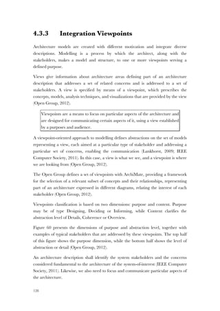 128
4.3.3 Integration Viewpoints
Architecture models are created with different motivation and integrate diverse
descriptions. Modelling is a process by which the architect, along with the
stakeholders, makes a model and structure, to one or more viewpoints serving a
defined purpose.
Views give information about architecture areas defining part of an architecture
description that addresses a set of related concerns and is addressed to a set of
stakeholders. A view is specified by means of a viewpoint, which prescribes the
concepts, models, analysis techniques, and visualizations that are provided by the view
(Open Group, 2012).
Viewpoints are a means to focus on particular aspects of the architecture and
are designed for communicating certain aspects of it, using a view established
by a purposes and audience.
A viewpoint-oriented approach to modelling defines abstractions on the set of models
representing a view, each aimed at a particular type of stakeholder and addressing a
particular set of concerns, enabling the communication (Lankhorst, 2009; IEEE
Computer Society, 2011). In this case, a view is what we see, and a viewpoint is where
we are looking from (Open Group, 2012).
The Open Group defines a set of viewpoints with ArchiMate, providing a framework
for the selection of a relevant subset of concepts and their relationships, representing
part of an architecture expressed in different diagrams, relating the interest of each
stakeholder (Open Group, 2012).
Viewpoints classification is based on two dimensions: purpose and content. Purpose
may be of type Designing, Deciding or Informing, while Content clarifies the
abstraction level of Details, Coherence or Overview.
Figure 60 presents the dimensions of purpose and abstraction level, together with
examples of typical stakeholders that are addressed by these viewpoints. The top half
of this figure shows the purpose dimension, while the bottom half shows the level of
abstraction or detail (Open Group, 2012).
An architecture description shall identify the system stakeholders and the concerns
considered fundamental to the architecture of the system-of-interest (IEEE Computer
Society, 2011). Likewise, we also need to focus and communicate particular aspects of
the architecture.
 