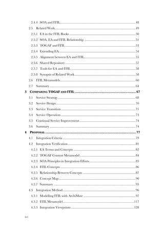 xvi
2.4.4! SOA and ITIL...........................................................................................48!
2.5! Related Work .................................................................................................49!
2.5.1! EA in the ITIL Books ................................................................................50!
2.5.2! SOA, EA and ITIL Relationship ..............................................................51!
2.5.3! TOGAF and ITIL.....................................................................................53!
2.5.4! Extending EA.............................................................................................54!
2.5.5! Alignment between EA and ITIL..............................................................55!
2.5.6! Shared Repository .....................................................................................57!
2.5.7! Tools for EA and ITIL ..............................................................................58!
2.5.8! Synopsis of Related Work..........................................................................58!
2.6! ITIL Metamodels...........................................................................................60!
2.7! Summary........................................................................................................64!
3! COMPARING TOGAF AND ITIL ....................................................... 67!
3.1! Service Strategy..............................................................................................68!
3.2! Service Design................................................................................................70!
3.3! Service Transition ..........................................................................................71!
3.4! Service Operation ..........................................................................................73!
3.5! Continual Service Improvement....................................................................74!
3.6! Summary........................................................................................................74!
4! PROPOSAL .................................................................................. 77!
4.1! Integration Criteria ........................................................................................79!
4.2! Integration Verification..................................................................................81!
4.2.1! EA Terms and Concepts ...........................................................................82!
4.2.2! TOGAF Content Metamodel ...................................................................84!
4.2.3! SOA Principles in Integration Efforts........................................................85!
4.2.4! ITIL Concepts ...........................................................................................86!
4.2.5! Relationship Between Concepts ................................................................87!
4.2.6! Concept Map.............................................................................................90!
4.2.7! Summary ...................................................................................................95!
4.3! Integration Method........................................................................................96!
4.3.1! Modelling ITIL with ArchiMate ...............................................................97!
4.3.2! ITIL Metamodel......................................................................................117!
4.3.3! Integration Viewpoints ............................................................................128!
 