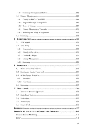 xvii
4.3.4! Summary of Integration Method.............................................................142!
4.4! Change Management...................................................................................143!
4.4.1! Change in TOGAF and ITIL .................................................................144!
4.4.2! Proposed Change Management ..............................................................145!
4.4.3! Types of Changes ....................................................................................147!
4.4.4! Change Management Viewpoint ............................................................151!
4.4.5! Summary of Change Management .........................................................153!
4.5! Summary......................................................................................................154!
5! DEMONSTRATION....................................................................... 155!
5.1! ITIL Models.................................................................................................155!
5.2! Field Study ...................................................................................................158!
5.2.1! Organization............................................................................................158!
5.2.2! Historical Overview.................................................................................160!
5.2.3! Current EA Project..................................................................................161!
5.2.4! Change Management ..............................................................................173!
5.2.5! Summary .................................................................................................175!
6! EVALUATION ............................................................................. 177!
6.1! Wand and Weber Method ...........................................................................178!
6.2! Moody and Shanks Framework ...................................................................179!
6.3! Action Design Research...............................................................................182!
6.3.1! Interviews.................................................................................................183!
6.3.2! Field Study...............................................................................................185!
6.4! Summary......................................................................................................187!
7! CONCLUSION ............................................................................ 189!
7.1! Answer to Research Questions.....................................................................189!
7.2! Main Contributions......................................................................................191!
7.3! Limitations....................................................................................................192!
7.4! Publications ..................................................................................................193!
7.5! Future Work.................................................................................................195!
REFERENCES.................................................................................. 197!
APPENDIX A –! ARCHITECTURE MODELLING LANGUAGES..........................A-1!
Business Process Modelling...................................................................................A-1!
IDEF......................................................................................................................A-3!
 