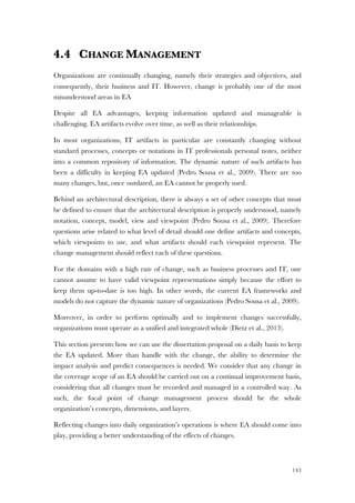 143
4.4 CHANGE MANAGEMENT
Organizations are continually changing, namely their strategies and objectives, and
consequently, their business and IT. However, change is probably one of the most
misunderstood areas in EA
Despite all EA advantages, keeping information updated and manageable is
challenging. EA artifacts evolve over time, as well as their relationships.
In most organizations, IT artifacts in particular are constantly changing without
standard processes, concepts or notations in IT professionals personal notes, neither
into a common repository of information. The dynamic nature of such artifacts has
been a difficulty in keeping EA updated (Pedro Sousa et al., 2009). There are too
many changes, but, once outdated, an EA cannot be properly used.
Behind an architectural description, there is always a set of other concepts that must
be defined to ensure that the architectural description is properly understood, namely
notation, concept, model, view and viewpoint (Pedro Sousa et al., 2009). Therefore
questions arise related to what level of detail should one define artifacts and concepts,
which viewpoints to use, and what artifacts should each viewpoint represent. The
change management should reflect each of these questions.
For the domains with a high rate of change, such as business processes and IT, one
cannot assume to have valid viewpoint representations simply because the effort to
keep them up-to-date is too high. In other words, the current EA frameworks and
models do not capture the dynamic nature of organizations (Pedro Sousa et al., 2009).
Moreover, in order to perform optimally and to implement changes successfully,
organizations must operate as a unified and integrated whole (Dietz et al., 2013).
This section presents how we can use the dissertation proposal on a daily basis to keep
the EA updated. More than handle with the change, the ability to determine the
impact analysis and predict consequences is needed. We consider that any change in
the coverage scope of an EA should be carried out on a continual improvement basis,
considering that all changes must be recorded and managed in a controlled way. As
such, the focal point of change management process should be the whole
organization’s concepts, dimensions, and layers.
Reflecting changes into daily organization’s operations is where EA should come into
play, providing a better understanding of the effects of changes.
 