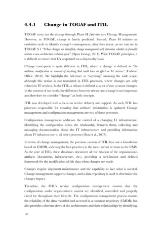 144
4.4.1 Change in TOGAF and ITIL
TOGAF carry out the change through Phase H (Architecture Change Management).
However, in TOGAF, change is barely predicted. Instead, Phase H initiates an
evolution cycle to identify change’s consequences, after they occur, as we can see in
TOGAF 9.1 “When changes are identified, change management will determine whether to formally
initiate a new architecture evolution cycle” (Open Group, 2011). With TOGAF principles, it
is difficult to ensure that EA is updated on a day-to-day basis.
Change conception is quite different in ITIL, where a change is defined as “the
addition, modification or removal of anything that could have an effect on IT services” (Cabinet
Office, 2011f). We highlight the reference to “anything” meaning the wide scope,
although this notion is not translated in ITIL processes, where changes are only
related to IT services. In the ITIL, a release is defined as a set of one or more changes.
In the context of our work, the difference between release and change is not important
and therefore we consider “change” as both concepts.
ITIL was developed with a focus on service delivery and support. As such, ITIL has
processes responsible for ensuring that artifacts’ information is updated. Change
management and configuration management are two of these processes.
Configuration management addresses the control of a changing IT infrastructure,
identifying the configuration items, the relationship between them, collecting and
managing documentation about the IT infrastructure and providing information
about IT infrastructure to all other processes (Bon et al., 2007).
In terms of change management, the previous version of ITIL lays out a foundation
based on CMDB, widening the best practices in the more recent versions to the CMS.
As the core of ITIL, these databases document all the relation of the organization’s
artifacts (documents, infrastructure, etc.), providing a well-known and defined
framework for the modification of this data when changes are made.
Changes require alignment maintenance and the capability to face what is needed.
Change management supports changes, and a data repository is used to determine the
changes impact.
Therefore, the ITIL’s service configuration management ensures that the
configurations under organization’s control are identified, controlled and properly
cared for throughout their lifecycle. The configuration management process ensures
the reliability of the data recorded and accessed in a common repository (CMDB), but
also provides coherent views of the architectures and their relationships by identifying,
 