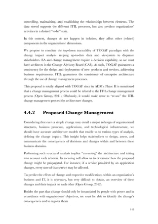 145
controlling, maintaining, and establishing the relationships between elements. The
data stored supports the different ITIL processes, but also predicts organizations’
activities in a desired “to-be” state.
In this context, changes do not happen in isolation, they affect other (related)
components in the organizations’ dimensions.
We propose to combine the top-down traceability of TOGAF paradigm with the
change impact analysis keeping up-to-date data and viewpoints to disparate
stakeholders. EA and change management require a decision capability, so we must
have architects in the Change Advisory Board (CAB). As such, TOGAF guarantees a
consistency for the design and deployment of new products and services, addressing
business requirements. ITIL guarantees the consistency of enterprise architecture
through the use of change management processes.
This proposal is totally aligned with TOGAF since in ADM’s Phase H is mentioned
that a change management process could be related to the ITIL change management
process (Open Group, 2011). Obviously, it would make sense to “re-use” the ITIL
change management process for architecture changes.
4.4.2 Proposed Change Management
Considering that even a simple change may entail a major redesign of organisational
structures, business processes, applications, and technological infrastructure, we
should have accurate architecture models that enable us to various types of analysis,
defining the change impact. This insight helps stakeholders to design, assess, and
communicate the consequences of decisions and changes within and between these
business domains.
Performing such structural analysis implies “traversing” the architecture and taking
into account each relation. Its meaning will allow us to determine how the proposed
change might be propagated. For instance, if a service provided by an application
changes, every user of that service may be affected.
To predict the effects of change and respective modifications within an organisation’s
business and IT, it is necessary, but very difficult to obtain, an overview of these
changes and their impact on each other (Open Group, 2012).
Besides the part that change should only be instantiated by people with power and in
accordance with organizations’ objectives, we must be able to identify the change’s
consequences and to register them.
 