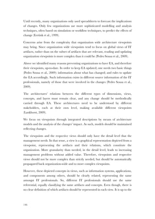 146
Until recently, many organizations only used spreadsheets to forecast the implications
of changes. Only few organizations use more sophisticated modelling and analysis
techniques, often based on simulation or workflow techniques, to predict the effects of
change (Eertink et al., 1999).
Concerns arise from the complexity that organization wide architecture viewpoints
may bring. Since organization wide viewpoints tend to focus on global views of IT
artifacts, rather than on the subset of artifacts that are relevant, reading and updating
organization viewpoints is more complex than it could be (Pedro Sousa et al., 2009).
Above we identified many reasons preventing organizations to have EA, and therefore
their viewpoints, up-to-date. In order to keep EA updated, one needs two basic things
(Pedro Sousa et al., 2009): information about what has changed; and rules to update
the EA accordingly. Such information exists in different source information of the IT
professionals, namely of those that were involved in the changes (Pedro Sousa et al.,
2009).
The architectures’ relations between the different types of dimensions, views,
concepts, and layers must remain clear, and any change should be methodically
carried through EA. These architectures need to be understood by different
stakeholders, each at their own level, making available different viewpoints
(Lankhorst, 2009).
We focus on viewpoints through integrated descriptions by means of architecture
models and the analysis of the changes’ impact. As such, models should be maintained
reflecting changes.
The viewpoints and the respective views should only have the detail level that the
management needs. In that sense, a view is a graphical representation depicted from a
viewpoint, representing the artifacts and their relations, which constitute the
organization. More granularity than needed, in the detail level, leads to increasing
management problems without added value. Therefore, viewpoints and respective
views should not be more complex than strictly needed, but should be automatically
propagated back organization-wide and to more complex viewpoints.
However, these depicted concepts in views, such as information systems, applications,
and components among others, should be clearly related, representing the same
amongst IT professionals. So, different IT professionals should use the same
referential, equally classifying the same artifacts and concepts. Even though, there is
no clear definition of which artifacts should be represented in each view. It is up to the
 