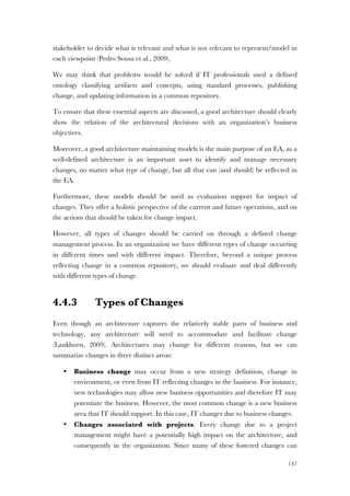 147
stakeholder to decide what is relevant and what is not relevant to represent/model in
each viewpoint (Pedro Sousa et al., 2009).
We may think that problems would be solved if IT professionals used a defined
ontology classifying artifacts and concepts, using standard processes, publishing
change, and updating information in a common repository.
To ensure that these essential aspects are discussed, a good architecture should clearly
show the relation of the architectural decisions with an organization’s business
objectives.
Moreover, a good architecture maintaining models is the main purpose of an EA, as a
well-defined architecture is an important asset to identify and manage necessary
changes, no matter what type of change, but all that can (and should) be reflected in
the EA.
Furthermore, these models should be used as evaluation support for impact of
changes. They offer a holistic perspective of the current and future operations, and on
the actions that should be taken for change impact.
However, all types of changes should be carried on through a defined change
management process. In an organization we have different types of change occurring
in different times and with different impact. Therefore, beyond a unique process
reflecting change in a common repository, we should evaluate and deal differently
with different types of change.
4.4.3 Types of Changes
Even though an architecture captures the relatively stable parts of business and
technology, any architecture will need to accommodate and facilitate change
(Lankhorst, 2009). Architectures may change for different reasons, but we can
summarize changes in three distinct areas:
• Business change may occur from a new strategy definition, change in
environment, or even from IT reflecting changes in the business. For instance,
new technologies may allow new business opportunities and therefore IT may
potentiate the business. However, the most common change is a new business
area that IT should support. In this case, IT changes due to business changes.
• Changes associated with projects. Every change due to a project
management might have a potentially high impact on the architecture, and
consequently in the organization. Since many of these fostered changes can
 