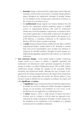 149
o Strategic change is characterized by a high impact and/or high risk,
requiring a decision from top executives. A strategic change produces
impact throughout the organization. Examples of strategic changes
are: the definition of new strategic goals, environment restrictions, or
the creation of a new business service.
o An architectural change supports new business initiatives that will
increase the organization position producing impact in multiple
services or organizational divisions. The need for architectural
changes may result from legislative requirements, to respond to short-
term market opportunities, or from public requirements. Examples of
architectural changes are: cost reduction initiatives, the change in a set
of IP addresses, a technology withdrawal, or the migration from
Windows NT Server farm to another technology.
o A major change maintains business viability but only affects a defined
organizational division, usually related to IT. Normally it contains
large areas of new functionalities, some of which may eliminate or
temporary fix identified problems. Examples of major changes are:
implementing/upgrading organization wide software, or a datacentre
reallocation.
• Low relevance change – A low impact change is usually a bottom-up
change carried on to correct or enhance a capability (operations and
maintenance) for infrastructure under operations management. It involves
changes in artifacts (so called “Configuration Items” (CI) on ITIL) without
architectural changes, keeping the majority of the previously defined
viewpoints and architectural models. Although this type of change is pre-
approved by the change management process, the impact of this change must
be reflected on the relationships that involve the affected artifacts. A low
relevance change is divided into two categories according to the impact and
risks: significant and minor.
o A significant change is characterized by low-risk from improvements
in usability of a service or adding new facilities. Examples of significant
changes are: the purchase and installation of a new server, or the
introduction of a new application to a small group of users.
o A minor change is where a small amount of impact and risk is
involved, such as a change in a CI for which the approach is pre-
authorized by change management. Examples of minor changes are:
the installation of one workstation, or the installation of a standard
word processor in a standalone workstation.
 