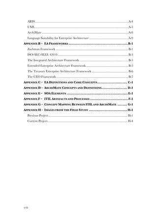 xviii
ARIS......................................................................................................................A-4!
UML......................................................................................................................A-5!
ArchiMate .............................................................................................................A-8!
Language Suitability for Enterprise Architecture .................................................A-9!
APPENDIX B –! EA FRAMEWORKS ........................................................B-1!
Zachman Framework............................................................................................B-1!
ISO/IEC/IEEE 42010.........................................................................................B-3!
The Integrated Architecture Framework..............................................................B-5!
Extended Enterprise Architecture Framework .....................................................B-5!
The Treasury Enterprise Architecture Framework ..............................................B-6!
The CEO Framework...........................................................................................B-7!
APPENDIX C –! EA DEFINITIONS AND CORE CONCEPTS............................ C-1!
APPENDIX D –! ARCHIMATE CONCEPTS AND DEFINITIONS........................ D-1!
APPENDIX E –! SOA ELEMENTS ..........................................................E-1!
APPENDIX F –! ITIL ARTEFACTS AND PROCESSES .................................... F-1!
APPENDIX G –! CONCEPT MAPPING BETWEEN ITIL AND ARCHIMATE ......... G-1!
APPENDIX H –! IMAGES FROM THE FIELD STUDY .................................... H-1!
Previous Project.................................................................................................... H-1!
Current Project..................................................................................................... H-4!
 