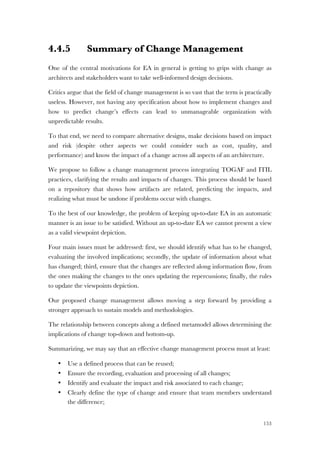153
4.4.5 Summary of Change Management
One of the central motivations for EA in general is getting to grips with change as
architects and stakeholders want to take well-informed design decisions.
Critics argue that the field of change management is so vast that the term is practically
useless. However, not having any specification about how to implement changes and
how to predict change’s effects can lead to unmanageable organization with
unpredictable results.
To that end, we need to compare alternative designs, make decisions based on impact
and risk (despite other aspects we could consider such as cost, quality, and
performance) and know the impact of a change across all aspects of an architecture.
We propose to follow a change management process integrating TOGAF and ITIL
practices, clarifying the results and impacts of changes. This process should be based
on a repository that shows how artifacts are related, predicting the impacts, and
realizing what must be undone if problems occur with changes.
To the best of our knowledge, the problem of keeping up-to-date EA in an automatic
manner is an issue to be satisfied. Without an up-to-date EA we cannot present a view
as a valid viewpoint depiction.
Four main issues must be addressed: first, we should identify what has to be changed,
evaluating the involved implications; secondly, the update of information about what
has changed; third, ensure that the changes are reflected along information flow, from
the ones making the changes to the ones updating the repercussions; finally, the rules
to update the viewpoints depiction.
Our proposed change management allows moving a step forward by providing a
stronger approach to sustain models and methodologies.
The relationship between concepts along a defined metamodel allows determining the
implications of change top-down and bottom-up.
Summarizing, we may say that an effective change management process must at least:
• Use a defined process that can be reused;
• Ensure the recording, evaluation and processing of all changes;
• Identify and evaluate the impact and risk associated to each change;
• Clearly define the type of change and ensure that team members understand
the difference;
 