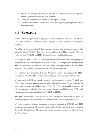 154
• Request for changes should pass through a centralized function to process
requests, typically the Service Desk function;
• Clarify the competence to handle to each type of change;
• Consider low impact changes that could be implicitly pre-approved with a
short evaluation.
4.5 SUMMARY
In this section we presented our proposal to the integration between TOGAF and
ITIL. We identified ArchiMate as the language that best enables the integration
purpose.
ArchiMate is the adopted modelling language for enterprise architecture and is fully
aligned with the TOGAF. Therefore, if we could use ArchiMate to model ITIL, we
could integrate TOGAF and ITIL through the same modelling language.
We compared TOGAF and ITIL identifying many similarities, some overlapping but
also contradictions. The integration of TOGAF and ITIL can promote synergies since
TOGAF guarantees a consistency for the design and deployment of EA and ITIL
guarantees the consistency through the use of standard processes.
We evaluated the integration between ArchiMate and ITIL mapping the ITIL’s
concepts into the ArchiMate metamodels identifying some ontological deficiencies.
We proposed an ITIL metamodel to model the integration between TOGAF and
ITIL. Using concepts’ specialization we achieved a perfect match of concepts from the
integration between ArchiMate and ITIL. The ITIL metamodel represents all
relevant concepts, allowing the integration between ArchiMate and ITIL and,
consequently, the integration between TOGAF and ITIL.
The ITIL metamodel is the basis to a set of integration viewpoints to focus on
particular aspects of the architecture related with ITIL, and to implement all ITIL.
We also propose a change management process integrating TOGAF and ITIL
practices and managing all types of changes, identifying, classifying, and evaluating
the involved implications. Our proposal change management process allows to keep
the EA updated.
 