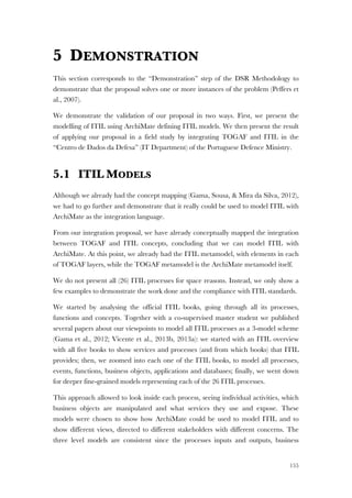 155
5 DEMONSTRATION
This section corresponds to the “Demonstration” step of the DSR Methodology to
demonstrate that the proposal solves one or more instances of the problem (Peffers et
al., 2007).
We demonstrate the validation of our proposal in two ways. First, we present the
modelling of ITIL using ArchiMate defining ITIL models. We then present the result
of applying our proposal in a field study by integrating TOGAF and ITIL in the
“Centro de Dados da Defesa” (IT Department) of the Portuguese Defence Ministry.
5.1 ITIL MODELS
Although we already had the concept mapping (Gama, Sousa, & Mira da Silva, 2012),
we had to go further and demonstrate that it really could be used to model ITIL with
ArchiMate as the integration language.
From our integration proposal, we have already conceptually mapped the integration
between TOGAF and ITIL concepts, concluding that we can model ITIL with
ArchiMate. At this point, we already had the ITIL metamodel, with elements in each
of TOGAF layers, while the TOGAF metamodel is the ArchiMate metamodel itself.
We do not present all (26) ITIL processes for space reasons. Instead, we only show a
few examples to demonstrate the work done and the compliance with ITIL standards.
We started by analysing the official ITIL books, going through all its processes,
functions and concepts. Together with a co-supervised master student we published
several papers about our viewpoints to model all ITIL processes as a 3-model scheme
(Gama et al., 2012; Vicente et al., 2013b, 2013a): we started with an ITIL overview
with all five books to show services and processes (and from which books) that ITIL
provides; then, we zoomed into each one of the ITIL books, to model all processes,
events, functions, business objects, applications and databases; finally, we went down
for deeper fine-grained models representing each of the 26 ITIL processes.
This approach allowed to look inside each process, seeing individual activities, which
business objects are manipulated and what services they use and expose. These
models were chosen to show how ArchiMate could be used to model ITIL and to
show different views, directed to different stakeholders with different concerns. The
three level models are consistent since the processes inputs and outputs, business
 