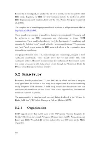 158
Besides this 3-model pack, we produced a full set of models, one for each of the other
ITIL books. Together, our ITIL core representation includes the models for all the
ITIL 26 processes and 4 functions, built with the ITIL Process Viewpoint (Vicente et
al., 2013b).
The complete set of modelling representations is available as a high resolution PDF at
http://db.tt/oFKG9oWY.
These models represent our proposal for a formal representation of ITIL and a tool
for architects to use ITIL components and relationships to design ITSM
organizations. These models also allow to check for best practices’ compliance and
maturity, by building “as-is” models with the current organization’s ITIL processes
and “to-be” models representing the ITIL maturity level where the organization plans
to stand in the near future.
The proposed models show ITIL main concepts and relationships, mapped to their
ArchiMate counterparts. These models prove that we can model ITIL with
ArchiMate artifacts. However, to demonstrate the usefulness of these models in the
real-world, we needed a field study, which we got through the “Centro de Dados da
Defesa” of the Portuguese Defence Ministry.
5.2 FIELD STUDY
In order to show in practice how ITIL and TOGAF are related and how to integrate
both approaches, we realized a field study in an organization EA model containing
totally integrated ITIL elements. A field study should also demonstrate how our
viewpoints and models can be used to add value to real organizations, and therefore
to validate our work in practice.
The demonstration is based on work currently being developed in the “Centro de
Dados da Defesa” (CDD) of the Portuguese Defence Ministry (MDN).
5.2.1 Organization
CDD supports more than 3,000 users of the SAP system “Sistema Integrado de
Gestão” (SIG) from the overall Portuguese Defence forces (MDN, Navy, Army, Air
Force, and EMGFA) and all IT services delivered to over 800 users in the MDN
(Figure 81).
 