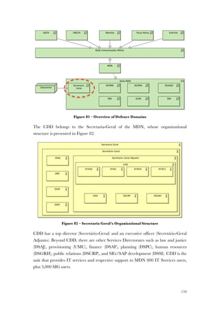 159
Figure 81 – Overview of Defence Domains
The CDD belongs to the Secretaria-Geral of the MDN, whose organizational
structure is presented in Figure 82.
Figure 82 – Secretaria Geral’s Organizational Structure
CDD has a top director (Secretário-Geral) and an executive officer (Secretário-Geral
Adjunto). Beyond CDD, there are other Services Directorates such as law and justice
(DSAJ), provisioning (UMC), finance (DSAF), planning (DSPC), human resources
(DSGRH), public relations (DSCRP), and SIG/SAP development (DSSI). CDD is the
unit that provides IT services and respective support to MDN 800 IT Services users,
plus 3,000 SIG users.
 