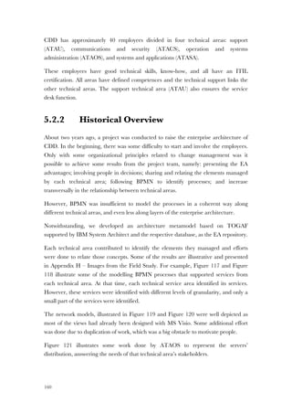 160
CDD has approximately 40 employees divided in four technical areas: support
(ATAU), communications and security (ATACS), operation and systems
administration (ATAOS), and systems and applications (ATASA).
These employees have good technical skills, know-how, and all have an ITIL
certification. All areas have defined competences and the technical support links the
other technical areas. The support technical area (ATAU) also ensures the service
desk function.
5.2.2 Historical Overview
About two years ago, a project was conducted to raise the enterprise architecture of
CDD. In the beginning, there was some difficulty to start and involve the employees.
Only with some organizational principles related to change management was it
possible to achieve some results from the project team, namely: presenting the EA
advantages; involving people in decisions; sharing and relating the elements managed
by each technical area; following BPMN to identify processes; and increase
transversally in the relationship between technical areas.
However, BPMN was insufficient to model the processes in a coherent way along
different technical areas, and even less along layers of the enterprise architecture.
Notwithstanding, we developed an architecture metamodel based on TOGAF
supported by IBM System Architect and the respective database, as the EA repository.
Each technical area contributed to identify the elements they managed and efforts
were done to relate those concepts. Some of the results are illustrative and presented
in Appendix H – Images from the Field Study. For example, Figure 117 and Figure
118 illustrate some of the modelling BPMN processes that supported services from
each technical area. At that time, each technical service area identified its services.
However, these services were identified with different levels of granularity, and only a
small part of the services were identified.
The network models, illustrated in Figure 119 and Figure 120 were well depicted as
most of the views had already been designed with MS Visio. Some additional effort
was done due to duplication of work, which was a big obstacle to motivate people.
Figure 121 illustrates some work done by ATAOS to represent the servers’
distribution, answering the needs of that technical area’s stakeholders.
 