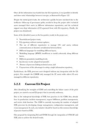 161
Once all the information was loaded into the EA repository, it was possible to identify
and show some relationships between concepts, as illustrated in Figure 122.
Despite the initial good results, the architecture quickly became out-dated due to the
ineffective follow-up of governance policy needed to keep the project alive: technical
areas managed their assets in different information repositories; and the technical
support area kept information of CI separated from with EA repository. Finally, the
project was abandoned.
Some of the identified causes to the less positive results in the project are:
• Non-dedicated project team;
• EA repository without constant updates;
• The use of different repositories to manage CI’s and assets, without
communication or dynamic actualization between them;
• Different languages for modelling different layers;
• Modelling language (BPMN) insufficient to model coherently along different
layers;
• Different granularity modelling levels;
• Incoherence in the adopted metamodel;
• Absence of processes linking technical areas; and
• Unawareness of the advantages in using a single information repository.
Furthermore, the ITIL processes were designed without any integration with the EA
project. For example the CMDB only managed the IT assets while others CI were
managed in different repositories.
5.2.3 Current EA Project
After identifying the strengths of CDD and controlling the failure causes of the prior
project, we started a second EA project that is currently underway.
Due to the widespread knowledge of ITIL best practices in the CDD, they already
have in production: incident management, request fulfilment, problem management,
and service desk function. The CDD is currently increasing the number of adopted
ITIL processes by developing change management, configuration management, and
event management As such, any initiative should be based on this common knowledge
of practice based on ITIL.
Our proposal for integrating EA and ITSM through the integration of TOGAF and
ITIL aims to achieve the desired results.
 
