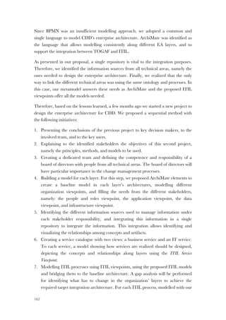 162
Since BPMN was an insufficient modelling approach, we adopted a common and
single language to model CDD’s enterprise architecture. ArchiMate was identified as
the language that allows modelling consistently along different EA layers, and to
support the integration between TOGAF and ITIL.
As presented in our proposal, a single repository is vital to the integration purposes.
Therefore, we identified the information sources from all technical areas, namely the
ones needed to design the enterprise architecture. Finally, we realized that the only
way to link the different technical areas was using the same ontology and processes. In
this case, our metamodel answers these needs as ArchiMate and the proposed ITIL
viewpoints offer all the models needed.
Therefore, based on the lessons learned, a few months ago we started a new project to
design the enterprise architecture for CDD. We proposed a sequential method with
the following initiatives:
1. Presenting the conclusions of the previous project to key decision makers, to the
involved team, and to the key users.
2. Explaining to the identified stakeholders the objectives of this second project,
namely the principles, methods, and models to be used.
3. Creating a dedicated team and defining the competence and responsibility of a
board of directors with people from all technical areas. The board of directors will
have particular importance in the change management processes.
4. Building a model for each layer. For this step, we proposed ArchiMate elements to
create a baseline model in each layer’s architectures, modelling different
organization viewpoints, and filling the needs from the different stakeholders,
namely: the people and roles viewpoint, the application viewpoint, the data
viewpoint, and infrastructure viewpoint.
5. Identifying the different information sources used to manage information under
each stakeholder responsibility, and integrating this information in a single
repository to integrate the information. This integration allows identifying and
visualizing the relationships among concepts and artifacts.
6. Creating a service catalogue with two views: a business service and an IT service.
To each service, a model showing how services are realized should be designed,
depicting the concepts and relationships along layers using the ITIL Service
Viewpoint.
7. Modelling ITIL processes using ITIL viewpoints, using the proposed ITIL models
and bridging them to the baseline architecture. A gap analysis will be performed
for identifying what has to change in the organization’ layers to achieve the
required target integration architecture. For each ITIL process, modelled with our
 