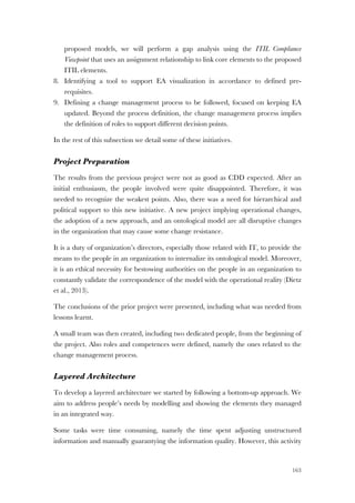 163
proposed models, we will perform a gap analysis using the ITIL Compliance
Viewpoint that uses an assignment relationship to link core elements to the proposed
ITIL elements.
8. Identifying a tool to support EA visualization in accordance to defined pre-
requisites.
9. Defining a change management process to be followed, focused on keeping EA
updated. Beyond the process definition, the change management process implies
the definition of roles to support different decision points.
In the rest of this subsection we detail some of these initiatives.
Project Preparation
The results from the previous project were not as good as CDD expected. After an
initial enthusiasm, the people involved were quite disappointed. Therefore, it was
needed to recognize the weakest points. Also, there was a need for hierarchical and
political support to this new initiative. A new project implying operational changes,
the adoption of a new approach, and an ontological model are all disruptive changes
in the organization that may cause some change resistance.
It is a duty of organization’s directors, especially those related with IT, to provide the
means to the people in an organization to internalize its ontological model. Moreover,
it is an ethical necessity for bestowing authorities on the people in an organization to
constantly validate the correspondence of the model with the operational reality (Dietz
et al., 2013).
The conclusions of the prior project were presented, including what was needed from
lessons learnt.
A small team was then created, including two dedicated people, from the beginning of
the project. Also roles and competences were defined, namely the ones related to the
change management process.
Layered Architecture
To develop a layered architecture we started by following a bottom-up approach. We
aim to address people’s needs by modelling and showing the elements they managed
in an integrated way.
Some tasks were time consuming, namely the time spent adjusting unstructured
information and manually guarantying the information quality. However, this activity
 