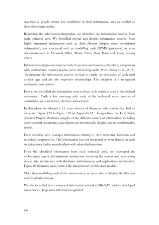 164
was vital as people cannot lose confidence in their information, and we needed to
show short-term results.
Regarding the information integration, we identified the information sources from
each technical area. We identified several and distinct information sources, from
highly structured information such as Active Directory (despite some inconsistent
information), less structured such as modelling tools (BPMN processes), or even
documents such as Microsoft Office (Word, Excel, PowerPoint and Visio), among
others.
Information integration must be made from structured sources, therefore, integrations
with unstructured sources require prior structuring work (Pedro Sousa et al., 2011).
To structure the information sources we had to clarify the semantics of each used
artifact type and also the respective relationships. The adoption of a recognized
metamodel was crucial.
Hence, we identified the information sources from each technical area in the defined
metamodel. With a few meetings with each of the technical areas, sources of
information were identified, clarified, and selected.
In this phase we identified 12 main sources of disparate information that had to
integrate. Figure 123 to Figure 128 on Appendix H – Images from the Field Study
(Current Project) illustrates samples of the different sources of information, including
some scanned documents (some figures are intentionally illegible due to confidentiality
issues).
Each technical area manages information relating to their respective functions and
technical competencies. This information was not integrated or even shared, as each
technical area had its own database with related information.
From the identified information from each technical area, we developed the
architectural layers: infrastructure architecture involving the servers and networking
views; data architecture with databases and instances; and applications architecture.
Figure 83 illustrates some parts of the infrastructure architecture models.
More than modelling each of the architectures, we were able to identify the different
sources of information.
We also identified other sources of information related to SIG-SAP, and we developed
connectors to keep some information updated.
 