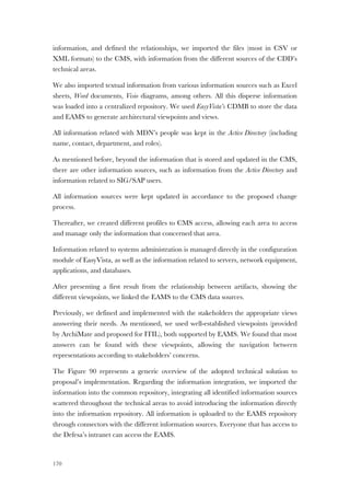 170
information, and defined the relationships, we imported the files (most in CSV or
XML formats) to the CMS, with information from the different sources of the CDD’s
technical areas.
We also imported textual information from various information sources such as Excel
sheets, Word documents, Visio diagrams, among others. All this disperse information
was loaded into a centralized repository. We used EasyVista’s CDMB to store the data
and EAMS to generate architectural viewpoints and views.
All information related with MDN’s people was kept in the Active Directory (including
name, contact, department, and roles).
As mentioned before, beyond the information that is stored and updated in the CMS,
there are other information sources, such as information from the Active Directory and
information related to SIG/SAP users.
All information sources were kept updated in accordance to the proposed change
process.
Thereafter, we created different profiles to CMS access, allowing each area to access
and manage only the information that concerned that area.
Information related to systems administration is managed directly in the configuration
module of EasyVista, as well as the information related to servers, network equipment,
applications, and databases.
After presenting a first result from the relationship between artifacts, showing the
different viewpoints, we linked the EAMS to the CMS data sources.
Previously, we defined and implemented with the stakeholders the appropriate views
answering their needs. As mentioned, we used well-established viewpoints (provided
by ArchiMate and proposed for ITIL), both supported by EAMS. We found that most
answers can be found with these viewpoints, allowing the navigation between
representations according to stakeholders’ concerns.
The Figure 90 represents a generic overview of the adopted technical solution to
proposal’s implementation. Regarding the information integration, we imported the
information into the common repository, integrating all identified information sources
scattered throughout the technical areas to avoid introducing the information directly
into the information repository. All information is uploaded to the EAMS repository
through connectors with the different information sources. Everyone that has access to
the Defesa’s intranet can access the EAMS.
 