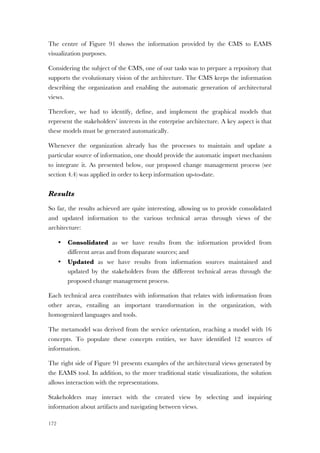 172
The centre of Figure 91 shows the information provided by the CMS to EAMS
visualization purposes.
Considering the subject of the CMS, one of our tasks was to prepare a repository that
supports the evolutionary vision of the architecture. The CMS keeps the information
describing the organization and enabling the automatic generation of architectural
views.
Therefore, we had to identify, define, and implement the graphical models that
represent the stakeholders’ interests in the enterprise architecture. A key aspect is that
these models must be generated automatically.
Whenever the organization already has the processes to maintain and update a
particular source of information, one should provide the automatic import mechanism
to integrate it. As presented below, our proposed change management process (see
section 4.4) was applied in order to keep information up-to-date.
Results
So far, the results achieved are quite interesting, allowing us to provide consolidated
and updated information to the various technical areas through views of the
architecture:
• Consolidated as we have results from the information provided from
different areas and from disparate sources; and
• Updated as we have results from information sources maintained and
updated by the stakeholders from the different technical areas through the
proposed change management process.
Each technical area contributes with information that relates with information from
other areas, entailing an important transformation in the organization, with
homogenized languages and tools.
The metamodel was derived from the service orientation, reaching a model with 16
concepts. To populate these concepts entities, we have identified 12 sources of
information.
The right side of Figure 91 presents examples of the architectural views generated by
the EAMS tool. In addition, to the more traditional static visualizations, the solution
allows interaction with the representations.
Stakeholders may interact with the created view by selecting and inquiring
information about artifacts and navigating between views.
 