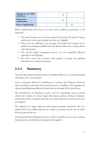 175
Change in a set of IP
addresses
X
Datacentre
reallocation
X
Server replacement X
When implementing this process, we faced some problems, particularly at the
beginning:
• The minor changes were not always registered to increase the speed of change
and because some people thought that these are negligible;
• There was some difficulty to get strategic and architectural changes due to
problems in attaining availability from the Board of Directors to change advice
and authorization;
• The overall change management process was not completely followed,
especially at the beginning;
• We had to face some resistance from people in sharing and updating
information in a common repository.
5.2.5 Summary
The work that supports the field study is not finished. However, we already identified
advantages in the current project.
Service orientation allowed the identification of activities from disparate Technical
Areas, identifying transversal and common processes. ArchiMate is the language that
allowed modelling along different EA layers but also through all Technical Areas.
The identification of information sources and the relationship among concepts
allowed the creation of a virtual single information repository. Instead of disparate
information sources, managed separately, the relationship between information items
was mapped.
The adoption of a unique approach and common language enabled the raise of a
definitive EA in the CDD, promoted the creation of synergies and also the use of the
EA in an operational way.
The proposed Change Management process allows to handle with any type of change
homogeneously and reflecting on keeping the EA updated.
 