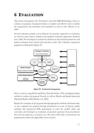 177
6 EVALUATION
This section corresponds to the “Evaluation” step of the DSR Methodology, where we
evaluate our proposal. A proposed solution is complete and effective when it satisfies
the requirements and constraints of the problem we want to solve (Hevner et al.,
2004).
Several evaluation methods can be followed. To systemize approaches to evaluation
we used two main criteria: analytical and empirical evaluation approaches (Fettke &
Loos, 2003). We developed an analytical evaluation on theory-based perspectives and
logical conclusions from related work and prior results. The evaluation components
proposed are illustrated in Figure 93.
Figure 93 – Evaluation Components
First, we start by using Wand and Weber (Wand & Weber, 1993) ontological analysis
method to evaluate our proposal. Second, we will use Moody and Shanks framework
(Moody & Shanks, 2003; Moody et al., 2003).
Besides the evaluation of our proposal through appropriate methods and frameworks,
we also evaluated our proposal through practitioners in terms of relevant quality
attributes. We interviewed ITIL professionals to assert the models’ utility and
correction, and developed an evaluation of practical experience from practitioners
that used our proposal as a business case. We used a field study to demonstrate the
proposal and evaluate the applicability of our research.
ArchiMate
ITIL TOGAF
Ontological Evaluation
Wand & Weber Method
Metamodel
Real-world
instantiation
Action Design Research
Interviews
Field Study
Model Evaluation
Moody & Shanks Framework
Scientiﬁc
Publications
Viewpoints
Models
 