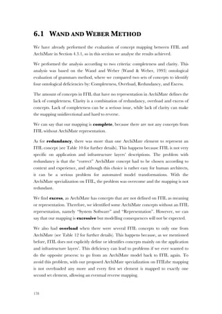 178
6.1 WAND AND WEBER METHOD
We have already performed the evaluation of concept mapping between ITIL and
ArchiMate in Section 4.3.1, so in this section we analyse the results achieved.
We performed the analysis according to two criteria: completeness and clarity. This
analysis was based on the Wand and Weber (Wand & Weber, 1993) ontological
evaluation of grammars method, where we compared two sets of concepts to identify
four ontological deficiencies by: Completeness, Overload, Redundancy, and Excess.
The amount of concepts in ITIL that have no representation in ArchiMate defines the
lack of completeness. Clarity is a combination of redundancy, overload and excess of
concepts. Lack of completeness can be a serious issue, while lack of clarity can make
the mapping unidirectional and hard to reverse.
We can say that our mapping is complete, because there are not any concepts from
ITIL without ArchiMate representation.
As for redundancy, there was more than one ArchiMate element to represent an
ITIL concept (see Table 10 for further details). This happens because ITIL is not very
specific on application and infrastructure layers’ descriptions. The problem with
redundancy is that the “correct” ArchiMate concept had to be chosen according to
context and experience, and although this choice is rather easy for human architects,
it can be a serious problem for automated model transformations. With the
ArchiMate specialization on ITIL, the problem was overcome and the mapping is not
redundant.
We find excess, as ArchiMate has concepts that are not defined on ITIL as meaning
or representation. Therefore, we identified some ArchiMate concepts without an ITIL
representation, namely “System Software” and “Representation”. However, we can
say that our mapping is excessive but modelling consequences will not be expected.
We also had overload when there were several ITIL concepts to only one from
ArchiMate (see Table 12 for further details). This happens because, as we mentioned
before, ITIL does not explicitly define or identifies concepts mainly on the application
and infrastructure layers’. This deficiency can lead to problems if we ever wanted to
do the opposite process: to go from an ArchiMate model back to ITIL again. To
avoid this problem, with our proposed ArchiMate specialization on ITILthe mapping
is not overloaded any more and every first set element is mapped to exactly one
second set element, allowing an eventual reverse mapping.
 