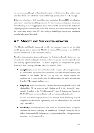 179
As a conclusion, although we have found instances of deficiencies, they seldom occur
and their effects were effectively eliminated through specialization of ITIL concepts.
In fact, on redundancy, the few problems were minimized through ITIL specialization
in the more important modelling concepts. As for overload, specialization minimizes
this deficiency, but the mapping can always be reversed if we annotate the ArchiMate
object’s properties with the name of the ITIL concept, which may raise ambiguity. As
for excess, once we specialise ITIL in ArchiMate modelling representation it does not
actually bring a problem at all.
6.2 MOODY AND SHANKS FRAMEWORK
The Moody and Shanks framework provides the necessary input to use the data
model quality factors framework (Moody & Shanks, 2003; Moody et al., 2003) to
evaluate some factors of the constructed artifacts.
We chose this evaluation framework because the definitions of quality factors are very
accurate and refined, making the distinctions between quality factors completely clear
and allowing a perfect evaluation. The factors proposed and analysed in the quality
framework were (Moody & Shanks, 2003; Moody et al., 2003) :
• Completeness refers to whether the model contains all user requirements.
We did not find any correct and/or relevant concepts about the domain, not
included in the model. So, we can say that our models contain the
requirements, because they include the relevant elements and relationships to
describe ITIL concepts and processes.
• Simplicity means that the model contains the minimum possible entities and
relationships. All the concepts and relations used in the metamodel were
textually described in the ITIL Glossary of Terms, Definitions and Acronyms
(OGC, 2007) and are mapped to the well-known standard ArchiMate.
We can also claim simplicity because we focused about developing a set of
viewpoints that focuses on representing relevant information to the identified
target stakeholders.
• Flexibility is defined as the ease with which the model can reflect changes in
requirements without changing the model itself. Although this quality factor
had an almost negligible influence on perceptions of quality, it has paramount
importance in reference models.
 
