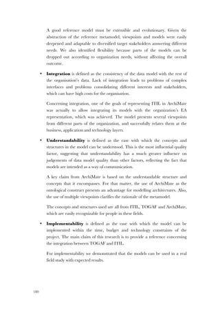 180
A good reference model must be extensible and evolutionary. Given the
abstraction of the reference metamodel, viewpoints and models were easily
deepened and adaptable to diversified target stakeholders answering different
needs. We also identified flexibility because parts of the models can be
dropped out according to organization needs, without affecting the overall
outcome.
• Integration is defined as the consistency of the data model with the rest of
the organisation’s data. Lack of integration leads to problems of complex
interfaces and problems consolidating different interests and stakeholders,
which can have high costs for the organisation.
Concerning integration, one of the goals of representing ITIL in ArchiMate
was actually to allow integrating its models with the organization’s EA
representation, which was achieved. The model presents several viewpoints
from different parts of the organization, and successfully relates them at the
business, application and technology layers.
• Understandability is defined as the ease with which the concepts and
structures in the model can be understood. This is the most influential quality
factor, suggesting that understandability has a much greater influence on
judgements of data model quality than other factors, reflecting the fact that
models are intended as a way of communication.
A key claim from ArchiMate is based on the understandable structure and
concepts that it encompasses. For that matter, the use of ArchiMate as the
ontological construct presents an advantage for modelling architectures. Also,
the use of multiple viewpoints clarifies the rationale of the metamodel.
The concepts and structures used are all from ITIL, TOGAF and ArchiMate,
which are easily recognizable for people in these fields.
• Implementability is defined as the ease with which the model can be
implemented within the time, budget and technology constraints of the
project. The main claim of this research is to provide a reference concerning
the integration between TOGAF and ITIL.
For implementability we demonstrated that the models can be used in a real
field study with expected results.
 