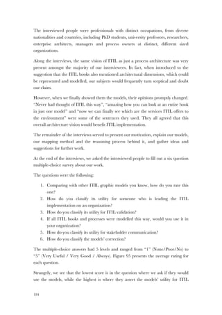 184
The interviewed people were professionals with distinct occupations, from diverse
nationalities and countries, including PhD students, university professors, researchers,
enterprise architects, managers and process owners at distinct, different sized
organizations.
Along the interviews, the same vision of ITIL as just a process architecture was very
present amongst the majority of our interviewees. In fact, when introduced to the
suggestion that the ITIL books also mentioned architectural dimensions, which could
be represented and modelled, our subjects would frequently turn sceptical and doubt
our claim.
However, when we finally showed them the models, their opinions promptly changed.
“Never had thought of ITIL this way”, “amazing how you can look at an entire book
in just one model” and “now we can finally see which are the services ITIL offers to
the environment” were some of the sentences they used. They all agreed that this
overall architecture vision would benefit ITIL implementation.
The remainder of the interviews served to present our motivation, explain our models,
our mapping method and the reasoning process behind it, and gather ideas and
suggestions for further work.
At the end of the interviews, we asked the interviewed people to fill out a six question
multiple-choice survey about our work.
The questions were the following:
1. Comparing with other ITIL graphic models you know, how do you rate this
one?
2. How do you classify its utility for someone who is leading the ITIL
implementation on an organization?
3. How do you classify its utility for ITIL validation?
4. If all ITIL books and processes were modelled this way, would you use it in
your organization?
5. How do you classify its utility for stakeholder communication?
6. How do you classify the models’ correction?
The multiple-choice answers had 5 levels and ranged from “1” (None/Poor/No) to
“5” (Very Useful / Very Good / Always). Figure 95 presents the average rating for
each question.
Strangely, we see that the lowest score is in the question where we ask if they would
use the models, while the highest is where they assert the models’ utility for ITIL
 