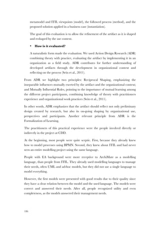 186
metamodel and ITIL viewpoints (model), the followed process (method), and the
proposed solution applied in a business case (instantiation).
The goal of this evaluation is to allow the refinement of the artifact as it is shaped
and reshaped by the use context.
• How is it evaluated?
A naturalistic form made the evaluation. We used Action Design Research (ADR)
combining theory with practice, evaluating the artifact by implementing it in an
organization as a field study. ADR contributes for further understanding of
developed artifacts through the development in organizational context and
reflecting on the process (Sein et al., 2011).
From ADR we highlight two principles: Reciprocal Shaping, emphasizing the
inseparable influences mutually exerted by the artifact and the organizational context;
and Mutually Influential Roles, pointing to the importance of mutual learning among
the different project participants, combining knowledge of theory with practitioners
experience and organizational work practices (Sein et al., 2011).
In other words, ADR emphasizes that the artifact should reflect not only preliminary
design created by research, but also its on-going shaping by organizational use,
perspectives and participants. Another relevant principle from ADR is the
Formalization of Learning.
The practitioners of this practical experience were the people involved directly or
indirectly in the project at CDD.
At the beginning, most people were quite sceptic. First, because they already knew
how to model processes using BPMN. Second, they knew about ITIL and had never
seen an entire modelling project using the same language.
People with EA background were more receptive to ArchiMate as a modelling
language, than people from ITIL. They already used modelling languages to manage
their needs, often UML and ad-hoc models, but they did not use a single language to
model everything.
However, the first models were presented with good results due to their quality since
they have a clear relation between the model and the used language. The models were
correct and answered their needs. After all, people recognized utility and even
completeness, as the models answered their management needs.
 
