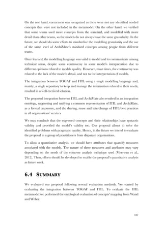 187
On the one hand, correctness was recognized as there were not any identified needed
concepts that were not included in the metamodel. On the other hand, we verified
that some teams used more concepts from the standard, and modelled with more
detail than other teams, so the models do not always have the same granularity. In the
future, we should do some efforts to standardize the modelling granularity and the use
of the same level of ArchiMate’s standard concepts among people from different
teams.
Once learned, the modelling language was valid to model and to communicate among
technical areas, despite some controversy in some model’s interpretation due to
different opinions related to models quality. However, most times, the controversy was
related to the lack of the model’s detail, and not to the interpretation of models.
The integration between TOGAF and ITIL using a single modelling language and,
mainly, a single repository to keep and manage the information related to their needs,
resulted in a well-received solution.
The proposed integration between ITIL and ArchiMate also resulted in an integration
ontology, supporting and unifying a common representation of ITIL and ArchiMate,
as a formal taxonomy, and the sharing, reuse and interchange of ITIL best practices
in all organisations’ services
We may conclude that the expressed concepts and their relationships have syntactic
validity and provided the model’s validity too. Our proposal allows to solve the
identified problems with pragmatic quality. Hence, in the future we intend to evaluate
the proposal in a group of practitioners from disparate organisations.
To allow a quantitative analysis, we should have attributes that quantify measures
associated with the models. The nature of these measures and attributes may vary
depending on the needs of the concrete analysis technique used (Meertens et al.,
2012). Then, efforts should be developed to enable the proposal’s quantitative analysis
as future work.
6.4 SUMMARY
We evaluated our proposal following several evaluation methods. We started by
evaluating the integration between TOGAF and ITIL. To evaluate the ITIL
metamodel we performed the ontological evaluation of concepts' mapping from Wand
and Weber.
 