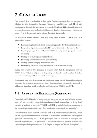 189
7 CONCLUSION
Our research is a contribution to Enterprise Engineering area since we propose a
solution to the integration between Enterprise Architecture and IT Service
Management through the integration between TOGAF and ITIL. Considering these
two most important approaches in the Enterprise Engineering domain, we conducted
an overview of the research made relating these two frameworks.
We identified several benefits from the integration between TOGAF and ITIL
approaches, namely:
• Reducing duplication of efforts by avoiding parallel development initiatives;
• Integration of principles related to IT service lifecycle into EA approach;
• Creating synergies from ITIL and TOGAF thereby creating a greater impact
on results;
• Sharing of tools, language and methods;
• Increasing communication and collaboration;
• Sharing and exchanging information; and
• Developing and maintaining a consistent view of the same reality.
During the course of this research it became clear that the integration between
TOGAF and ITIL is a subject at its beginning. We found a small number of studies,
but none solved the problem in a satisfactory way.
Considering that both frameworks are complementary, but no integration proposal
answered the research questions, we have formulated and presented a proposal to
address the identified problem, aligning and integrating TOGAF and ITIL.
7.1 ANSWER TO RESEARCH QUESTIONS
From the identified benefits of integrating both approaches, we conclude that it makes
sense. We also identified many similarities between both approaches, clarifying that if
it would be rational to integrate TOGAF and ITIL in a single initiative, answering to
our research question number one “Does it make sense to integrate the two approaches?”.
The integration point between TOGAF and ITIL are the services delivered, which
are the organization’s reason for existence. This common focus enables an integrated
approach, maintaining the TOGAF principles with its own set of concepts, and
methods aligned with ITIL principles. This answers research question number two:
“How to integrate both approaches, which is the key path to integrate, and how can it be defined?”.
 