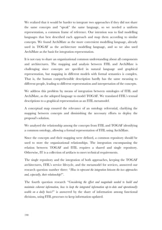 190
We realized that it would be harder to integrate two approaches if they did not share
the same concepts and “speak” the same language, so we needed a uniform
representation, a common frame of reference. Our intention was to find modelling
languages that best described each approach and map them according to similar
concepts. We found ArchiMate as the more convenient modelling language, already
used in TOGAF as the architecture modelling language, and so we also used
ArchiMate as the basis for integration representation.
It is not easy to share an organizational common understanding about all components
and architectures. The mapping and analysis between ITIL and ArchiMate is
challenging since concepts are specified in natural language and graphical
representation, but mapping in different models with formal semantics is complex.
That is, the human comprehensible description hardly has the same meaning to
different people, leading to different representation and interpretation of the concepts.
We address this problem by means of integration between ontologies of ITIL and
ArchiMate, as the adopted language to model TOGAF. We translated ITIL’s textual
descriptions to a graphical representation as an ITIL metamodel.
A conceptual map ensured the relevance of an ontology referential, clarifying the
mapping between concepts and diminishing the necessary efforts to deploy the
proposal’s solution.
We analysed the relationship among the concepts from ITIL and TOGAF identifying
a common ontology, allowing a formal representation of ITIL using ArchiMate.
Since the concepts and their mapping were defined, a common repository should be
used to store the organizational relationships. The integration encompassing the
relation between TOGAF and ITIL requires a shared and single repository.
Otherwise, IT is a collection of artifacts to meet technical requirements.
The single repository and the integration of both approaches, keeping the TOGAF
architectures, ITIL’s service lifecycle, and the metamodel for services, answered our
research question number three: “How to represent the integration between the two approaches
and, especially, their relationship?”.
The fourth question research “Considering the effort and magnitude needed to build and
maintain coherent information, how to keep the integrated information up-to-date and operationally
usable on a daily basis?” is answered by the share of information among functional
divisions, using ITIL processes to keep information updated.
 
