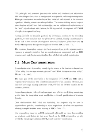 191
ITIL principles and processes guarantee the update and consistency of information
with standard processes, such as configuration management and change management.
These processes ensure the reliability of data recorded and accessed in the common
repository, allowing us to see the changes' effects. The data repository was no longer a
mere database with CI and their relationships, nor an architectural artifacts map of
the “as-is” organizational state. Instead, in this approach it encompasses all TOGAF
principles in an operational way.
Having answered the research questions by providing a solution to the secondary
questions, we may conclude that our proposal was verified, making a contribution to
fill the lack in the research of integration between Enterprise Architecture and IT
Service Management, through the integration between TOGAF and ITIL.
The proposed integration captures the best practices from service management to
represent a semantic model so that an organization can understand and use ITIL
processes, and make business decision based on a holistic view of all organization.
7.2 MAIN CONTRIBUTIONS
A contribution arises from utility, namely by the answer to the fundamental questions:
“What utility does the new solution provide?” and “What demonstrates that utility?”
(Hevner et al., 2004).
The main goal of this dissertation is the integration of TOGAF and ITIL with a
respective representation. This contribution intends to be an academic reference, as a
basis for knowledge sharing and future work, but also an effective solution to the
identified problem.
In this dissertation we collected and developed a set of concepts defining an ontology
as the basis for integration work, establishing a formal specification of semantic
domain.
Once demonstrated their value and feasibility, our proposal may be used in
organizational practice, contributing to avoid duplication of efforts and resources,
allowing synergies between teams working in TOGAF and ITIL.
Our proposal was based on an ITIL metamodel, which did not exist, thus providing
an academic contribution in this area. Based on the ITIL metamodel, we also
provided a formal representation of ITIL, which is another contribution.
 