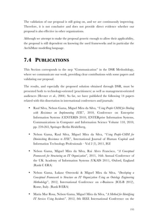 193
The validation of our proposal is still going on, and we are continuously improving.
Therefore, it is not conclusive and does not provide direct evidence whether our
proposal is also effective in other organizations.
Although we attempt to make the proposal generic enough to allow their applicability,
the proposal is still dependent on knowing the used frameworks and in particular the
ArchiMate modelling language.
7.4 PUBLICATIONS
This Section corresponds to the step “Communication” in the DSR Methodology,
where we communicate our work, providing clear contributions with some papers and
validating our proposal.
The results, and especially the proposed solution obtained through DSR, must be
presented both to technology-oriented (practitioners) as well as management-oriented
audiences (Hevner et al., 2004). So far, we have published the following 14 papers
related with this dissertation in international conferences and journals:
• Raul Silva, Nelson Gama, Miguel Mira da Silva, “Using People CMM for Dealing
with Resistance on Implementing ITIL”, 2010, Conference on Enterprise
Information Systems (CENTERIS 2010), ENTERprise Information Systems,
Communications in Computer and Information Science Volume 110, 2010,
pp. 259-263, Springer Berlin Heidelberg,
• Nelson Gama, Raul Silva, Miguel Mira da Silva, “Using People-CMM for
Diminishing Resistance to ITIL”, International Journal of Human Capital and
Information Technology Professionals – Vol 2 (3), 2011, IGI
• Nelson Gama, Miguel Mira da Silva, Rui Alves Francisco, “A Conceptual
Framework for Structuring an IT Organization”, 2011, 16th Annual Conference of
the UK Academy of Information Systems (UKAIS 2011), Oxford, England
(Rank C ERA)
• Nelson Gama, Lukasz Ostrowski & Miguel Mira da Silva, “Developing a
Conceptual Framework to Structure an IT Organization Using an Ontology Engineering
Methodology”, 2012, International Conference on e-Business (ICE-B 2012),
Rome, Italy. (Rank B ERA)
• Maria Mar Rosa, Nelson Gama, Miguel Mira da Silva, “A Method for Identifying
IT Services Using Incidents”. 2012, 8th IEEE International Conference on the
 